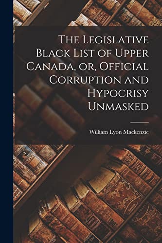 Stock image for The Legislative Black List of Upper Canada, or, Official Corruption and Hypocrisy Unmasked [microform] for sale by Lucky's Textbooks