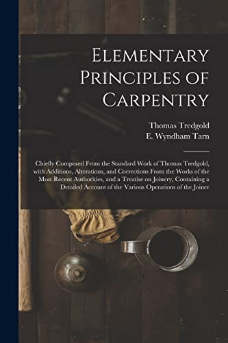 Stock image for Elementary Principles of Carpentry: Chiefly Composed From the Standard Work of Thomas Tredgold, With Additions, Alterations, and Corrections From the . Containing a Detailed Account of The. for sale by Chiron Media
