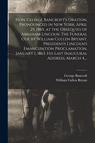 Stock image for Hon. George Bancroft's Oration, Pronounced in New York, April 25, 1865, at the Obsequies of Abraham Lincoln. The Funeral Ode by William Cullen Bryant. . His Last Inaugural Address, March 4, . for sale by Lucky's Textbooks