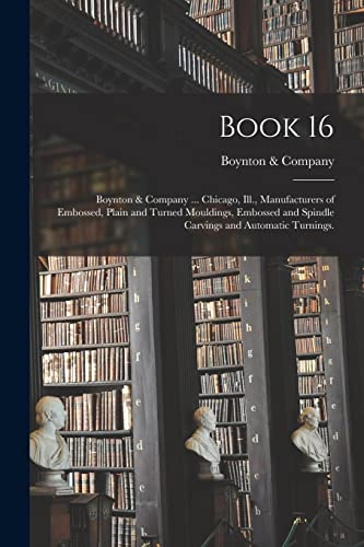 Stock image for Book 16: Boynton & Company . Chicago, Ill., Manufacturers of Embossed, Plain and Turned Mouldings, Embossed and Spindle Carvings and Automatic Turnings. for sale by Lucky's Textbooks