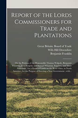 Imagen de archivo de Report of the Lords Commissioners for Trade and Plantations: on the Petition of the Honourable Thomas Walpole, Benjamin Franklin, John Sargent, and . Grant of Lands on the River Ohio, in North. a la venta por Lucky's Textbooks