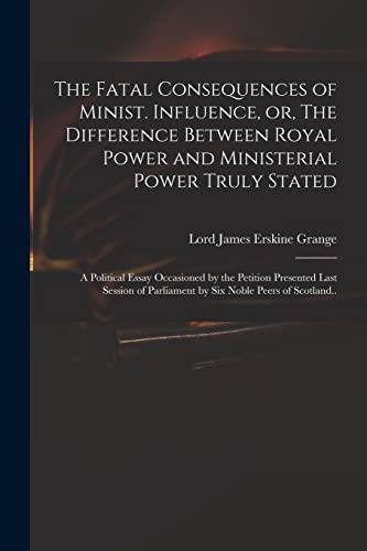 Stock image for The Fatal Consequences of Minist. Influence, or, The Difference Between Royal Power and Ministerial Power Truly Stated: a Political Essay Occasioned by the Petition Presented Last Session of Parliament by Six Noble Peers of Scotland. for sale by THE SAINT BOOKSTORE