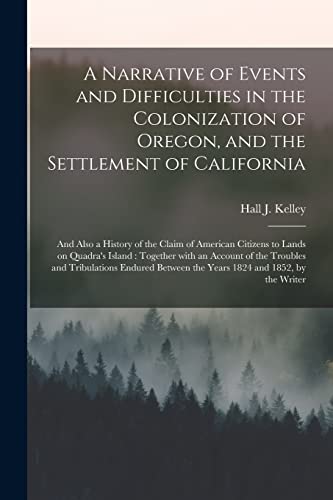Imagen de archivo de A Narrative of Events and Difficulties in the Colonization of Oregon; and the Settlement of California [microform] : and Also a History of the Claim of American Citizens to Lands on Quadra's Island : a la venta por Ria Christie Collections