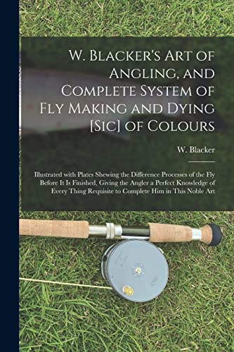 9781014506450: W. Blacker's Art of Angling, and Complete System of Fly Making and Dying [sic] of Colours: Illustrated With Plates Shewing the Difference Processes of ... Knowledge of Every Thing Requisite To...