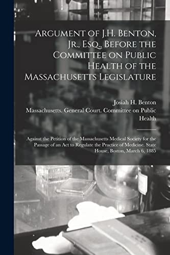 Stock image for Argument of J.H. Benton; Jr.; Esq.; Before the Committee on Public Health of the Massachusetts Legislature : Against the Petition of the Massachusetts Medical Society for the Passage of an Act to Regu for sale by Ria Christie Collections