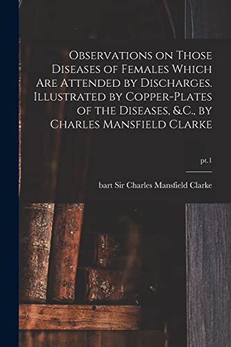 Stock image for Observations on Those Diseases of Females Which Are Attended by Discharges. Illustrated by Copper-plates of the Diseases; &.C.; by Charles Mansfield Clarke; pt.1 for sale by Ria Christie Collections