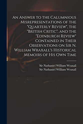 Stock image for An Answer to the Calumnious Misrepresentations of the Quarterly Review, the British Critic, and the Edinburgh Review Contained in Their Observations on Sir N. William Wraxall's Historical Memoirs of His Own Time for sale by THE SAINT BOOKSTORE