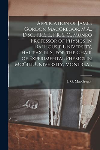 Stock image for Application of James Gordon MacGregor; M.A.; D.Sc.; F.R.S.E.; F.R. S. C.; Munro Professor of Physics in Dalhousie University; Halifax; N. S.; for the Chair of Experimental Physics in McGill University for sale by Ria Christie Collections