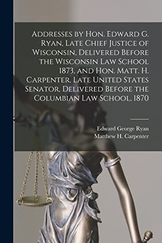 Stock image for Addresses by Hon. Edward G. Ryan, Late Chief Justice of Wisconsin, Delivered Before the Wisconsin Law School 1873, and Hon. Matt. H. Carpenter, Late . Before the Columbian Law School, 1870 for sale by Chiron Media