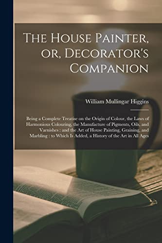 Stock image for The House Painter, or, Decorator's Companion: Being a Complete Treatise on the Origin of Colour, the Laws of Harmonious Colouring, the Manufacture of Pigments, Oils, and Varnishes: and the Art of House Painting, Graining, and Marbling: to Which Is. for sale by THE SAINT BOOKSTORE