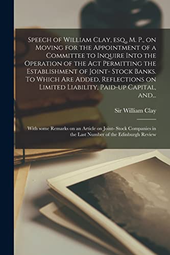 Stock image for Speech of William Clay, Esq., M. P., on Moving for the Appointment of a Committee to Inquire Into the Operation of the Act Permitting the Establishment of Joint- Stock Banks. To Which Are Added, Reflections on Limited Liability, Paid-up Capital, And. for sale by THE SAINT BOOKSTORE