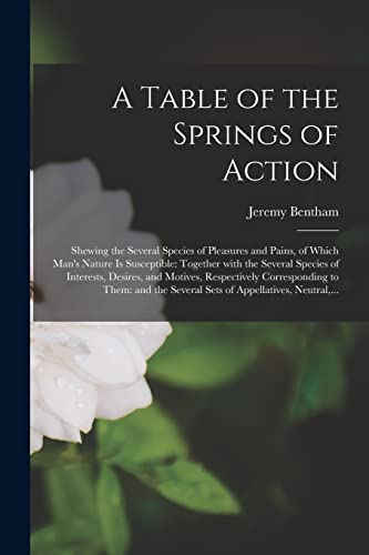 Stock image for A Table of the Springs of Action: Shewing the Several Species of Pleasures and Pains, of Which Man's Nature is Susceptible: Together With the Several Species of Interests, Desires, and Motives, Respectively Corresponding to Them: and the Several Sets. for sale by THE SAINT BOOKSTORE