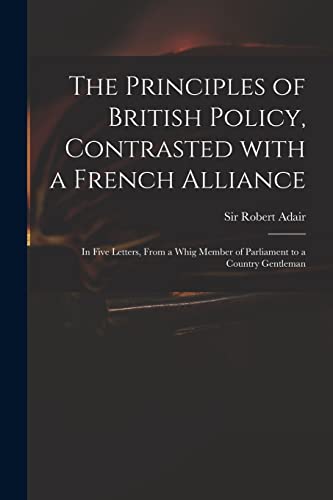Stock image for The Principles of British Policy, Contrasted With a French Alliance: in Five Letters, From a Whig Member of Parliament to a Country Gentleman for sale by Chiron Media