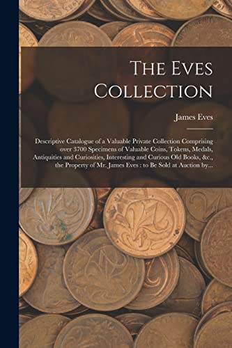 Stock image for The Eves Collection [microform]: Descriptive Catalogue of a Valuable Private Collection Comprising Over 3700 Specimens of Valuable Coins, Tokens, . Old Books, &c., the Property of Mr. James. for sale by Lucky's Textbooks