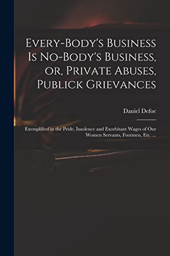 Stock image for Every-body's Business is No-body's Business, or, Private Abuses, Publick Grievances: Exemplified in the Pride, Insolence and Exorbitant Wages of Our Women Servants, Footmen, Etc. . for sale by THE SAINT BOOKSTORE