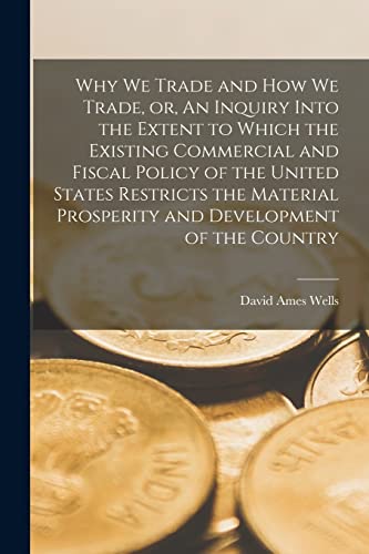 Imagen de archivo de Why We Trade and How We Trade, or, An Inquiry Into the Extent to Which the Existing Commercial and Fiscal Policy of the United States Restricts the . and Development of the Country [microform] a la venta por Lucky's Textbooks