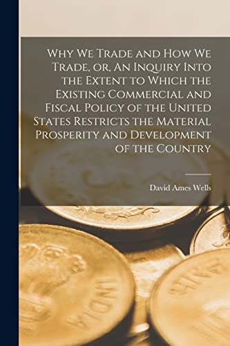 Stock image for Why We Trade and How We Trade, or, An Inquiry Into the Extent to Which the Existing Commercial and Fiscal Policy of the United States Restricts the . and Development of the Country [microform] for sale by Lucky's Textbooks