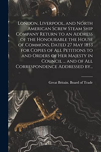 Stock image for London, Liverpool, and North American Screw Steam Ship Company [microform] Return to an Address of the Honourable the House of Commons, Dated 27 May 1853 for Copies of All Petitions to and Orders of Her Majesty in Council . and of All Correspondence. for sale by PBShop.store US