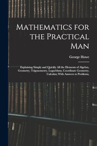 Stock image for Mathematics for the Practical Man: Explaining Simply and Quickly All the Elements of Algebra, Geometry, Trigonometry, Logarithms, Coordinate Geometry, for sale by GreatBookPrices