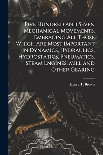 Imagen de archivo de Five Hundred and Seven Mechanical Movements, Embracing All Those Which Are Most Important in Dynamics, Hydraulics, Hydrostatics, Pneumatics, Steam Engines. Mill and Other Gearing a la venta por THE SAINT BOOKSTORE