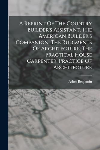 Stock image for A Reprint Of The Country Builder's Assistant, The American Builder's Companion, The Rudiments Of Architecture, The Practical House Carpenter, Practice Of Architecture for sale by THE SAINT BOOKSTORE