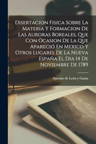 9781015488922: Disertacion Fisica Sobre La Materia Y Formacion De Las Auroras Boreales, Que Con Ocasion De La Que Apareci En Mexico Y Otros Lugares De La Nueva Espaa El Dia 14 De Noviembre De 1789