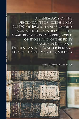 Stock image for A Genealogy of the Descendants of Joseph Bixby, 1621-1701 of Ipswich and Boxford, Massachusetts, who Spell the Name Bixby, Bigsby, Byxbie, Bixbee, or Byxbe and of the Bixby Family in England, Descendants of Walter Bekesby, 1427, of Thorpe Morieux, Suffolk for sale by THE SAINT BOOKSTORE