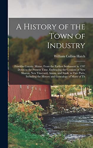 Beispielbild fr A History of the Town of Industry: Franklin County, Maine, From the Earliest Settlement in 1787 Down to the Present Time, Embracing the Cessions of New Sharon, New Vineyard, Anson, and Stark. in Two Parts, Including the History and Genealogy of Many of Th zum Verkauf von THE SAINT BOOKSTORE