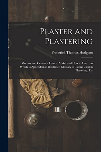 Stock image for Plaster and Plastering: Mortars and Cements, How to Make, and How to Use . to Which Is Appended an Illustrated Glossary of Terms Used in Plastering, for sale by GreatBookPrices
