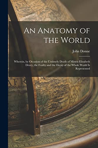 Stock image for An Anatomy of the World: Wherein, by Occasion of the Untimely Death of Mistris Elizabeth Drury, the Frailty and the Decay of the Whole World Is Represented for sale by THE SAINT BOOKSTORE