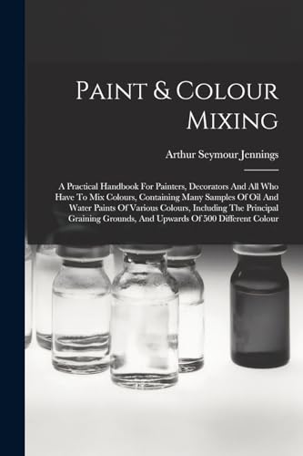 Imagen de archivo de Paint & Colour Mixing: A Practical Handbook For Painters, Decorators And All Who Have To Mix Colours, Containing Many Samples Of Oil And Water Paints Of Various Colours, Including The Principal Graining Grounds, And Upwards Of 500 Different Colour a la venta por THE SAINT BOOKSTORE