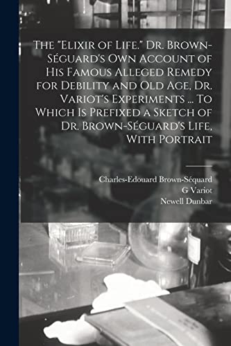 Stock image for The elixir of Life. Dr. Brown-Seguard's own Account of his Famous Alleged Remedy for Debility and old age, Dr. Variot's Experiments . To Which is Prefixed a Sketch of Dr. Brown-Seguard's Life, With Portrait for sale by THE SAINT BOOKSTORE