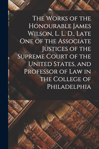 Stock image for The Works of the Honourable James Wilson, L. L. D., Late One of the Associate Justices of the Supreme Court of the United States, and Professor of Law in the College of Philadelphia for sale by PBShop.store UK