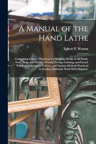 Stock image for A Manual of the Hand Lathe: Comprising Concise Directions for Working Metals of all Kinds, Ivory, Bone and Precious Woods; Dyeing, Coloring, and French Polishing; Inlaying by Veneers, and Various Methods Practiced to Produce Elaborate Work With Dispatch, for sale by THE SAINT BOOKSTORE