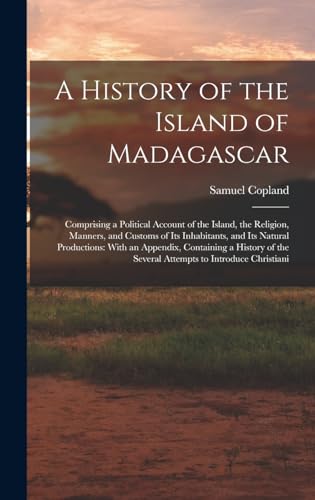 Imagen de archivo de A History of the Island of Madagascar: Comprising a Political Account of the Island, the Religion, Manners, and Customs of Its Inhabitants, and Its Natural Productions: With an Appendix, Containing a History of the Several Attempts to Introduce Christiani a la venta por THE SAINT BOOKSTORE