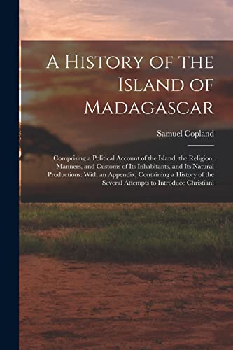 Imagen de archivo de A History of the Island of Madagascar: Comprising a Political Account of the Island, the Religion, Manners, and Customs of Its Inhabitants, and Its Natural Productions: With an Appendix, Containing a History of the Several Attempts to Introduce Christiani a la venta por THE SAINT BOOKSTORE