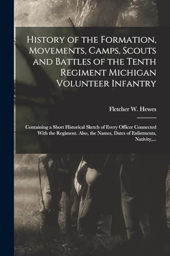 Imagen de archivo de History of the Formation, Movements, Camps, Scouts and Battles of the Tenth Regiment Michigan Volunteer Infantry: Containing a Short Historical Sketch of Every Officer Connected With the Regiment. Also, the Names, Dates of Enlistments, Nativity, . a la venta por THE SAINT BOOKSTORE