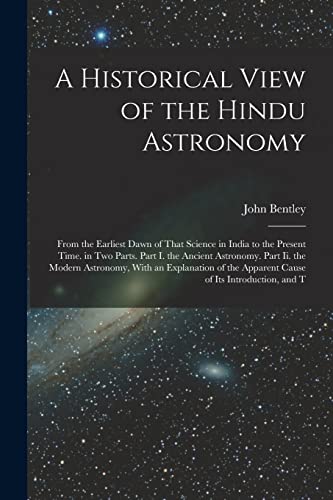 Stock image for A Historical View of the Hindu Astronomy: From the Earliest Dawn of That Science in India to the Present Time. in Two Parts. Part I. the Ancient Astronomy. Part Ii. the Modern Astronomy, With an Explanation of the Apparent Cause of Its Introduction, and T for sale by THE SAINT BOOKSTORE
