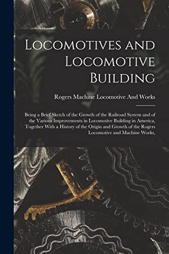 Stock image for Locomotives and Locomotive Building: Being a Brief Sketch of the Growth of the Railroad System and of the Various Improvements in Locomotive Building in America, Together With a History of the Origin and Growth of the Rogers Locomotive and Machine Works, for sale by THE SAINT BOOKSTORE