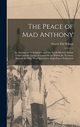 Imagen de archivo de The Peace of Mad Anthony: An Account of the Subjugation of the North-western Indian Tribes and the Treaty of Greenville by Which the Territory Beyond the Ohio was Opened for Anglo-Saxon Settlement a la venta por THE SAINT BOOKSTORE