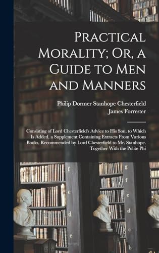 Stock image for Practical Morality; Or, a Guide to Men and Manners: Consisting of Lord Chesterfield's Advice to His Son. to Which Is Added, a Supplement Containing . to Mr. Stanhope. Together With the Polite Phi for sale by ALLBOOKS1