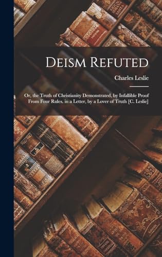 Stock image for Deism Refuted: Or, the Truth of Christianity Demonstrated, by Infallible Proof From Four Rules. in a Letter, by a Lover of Truth [C. Leslie] for sale by THE SAINT BOOKSTORE