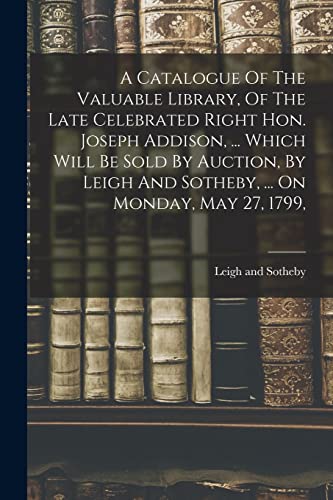 Stock image for A Catalogue Of The Valuable Library, Of The Late Celebrated Right Hon. Joseph Addison, . Which Will Be Sold By Auction, By Leigh And Sotheby, . On Monday, May 27, 1799, for sale by PBShop.store US