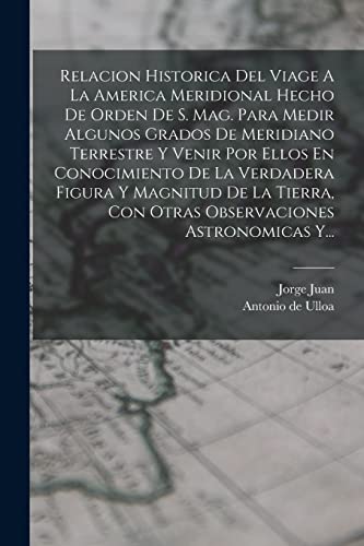 Imagen de archivo de RELACION HISTORICA DEL VIAGE A LA AMERICA MERIDIONAL HECHO DE ORDEN DE S. MAG. PARA MEDIR ALGUNOS GRADOS DE MERIDIANO TERRESTRE Y VENIR POR ELLOS EN CONOCIMIENTO DE LA VERDADERA FIGURA Y MAGNITUD DE LA TIERRA, CON OTRAS OBSERVACIONES ASTRONOMICAS Y. a la venta por KALAMO LIBROS, S.L.