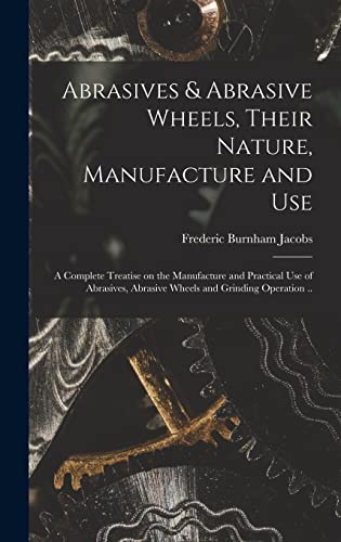 Stock image for Abrasives & Abrasive Wheels, Their Nature, Manufacture and Use; a Complete Treatise on the Manufacture and Practical Use of Abrasives, Abrasive Wheels and Grinding Operation . for sale by THE SAINT BOOKSTORE
