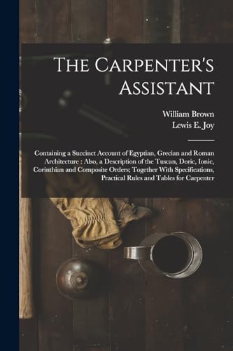 Stock image for The Carpenter's Assistant: Containing a Succinct Account of Egyptian, Grecian and Roman Architecture : Also, a Description of the Tuscan, Doric, Ionic for sale by GreatBookPrices