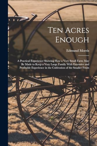 Stock image for Ten Acres Enough: A Practical Experience Showing How a Very Small Farm May Be Made to Keep a Very Large Family With Extensive and Profitable Experienc for sale by Chiron Media