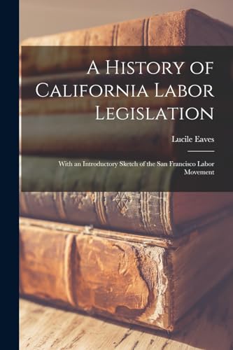 Imagen de archivo de A History of California Labor Legislation: With an Introductory Sketch of the San Francisco Labor Movement a la venta por GreatBookPrices