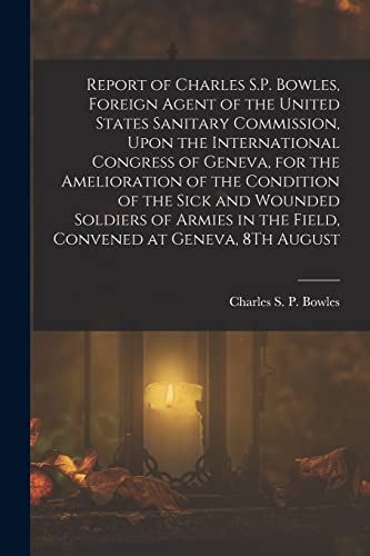 Beispielbild fr Report of Charles S.P. Bowles, Foreign Agent of the United States Sanitary Commission, Upon the International Congress of Geneva, for the Amelioration of the Condition of the Sick and Wounded Soldiers of Armies in the Field, Convened at Geneva, 8Th August zum Verkauf von THE SAINT BOOKSTORE