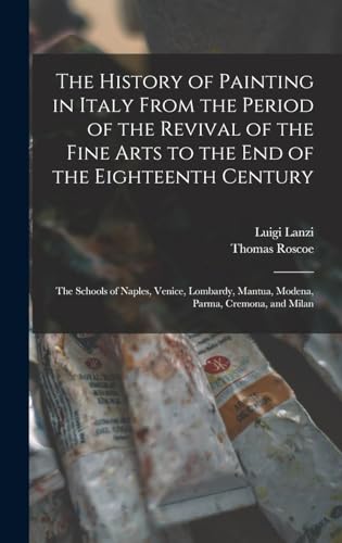 The History of Painting in Italy From the Period of the Revival of the Fine Arts to the End of the Eighteenth Century: The Schools of Naples, Venice, . Mantua, Modena, Parma, Cremona, and Milan - Roscoe, Thomas; Lanzi, Luigi